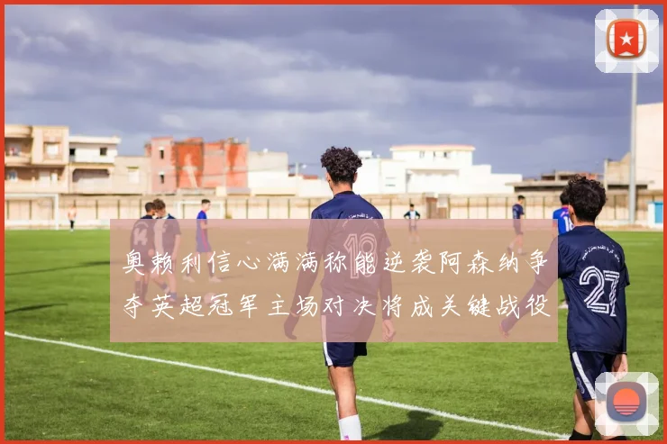 奥赖利信心满满称能逆袭阿森纳争夺英超冠军主场对决将成关键战役
