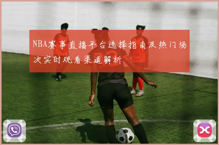 NBA赛事直播平台选择指南及热门场次实时观看渠道解析