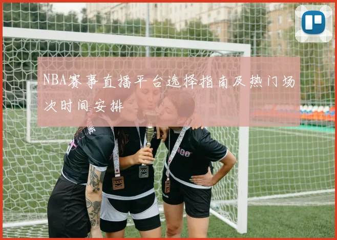 NBA赛事直播平台选择指南及热门场次时间安排