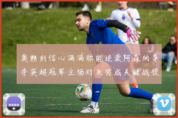 奥赖利信心满满称能逆袭阿森纳争夺英超冠军主场对决将成关键战役