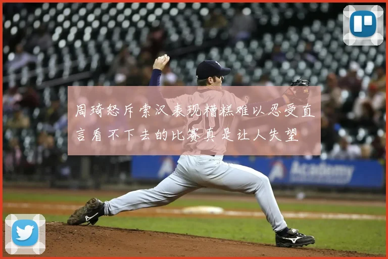 周琦怒斥索汉表现糟糕难以忍受直言看不下去的比赛真是让人失望