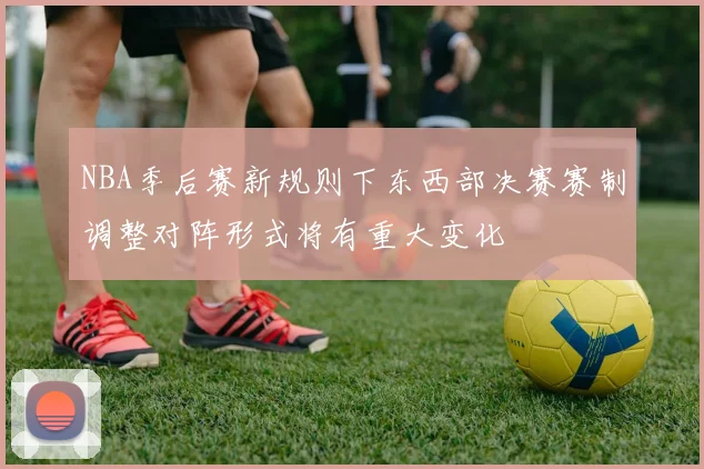 NBA季后赛新规则下东西部决赛赛制调整对阵形式将有重大变化