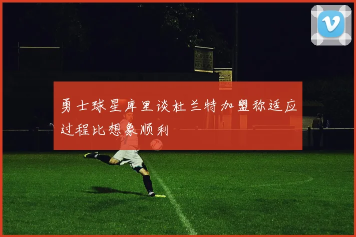 勇士球星库里谈杜兰特加盟称适应过程比想象顺利