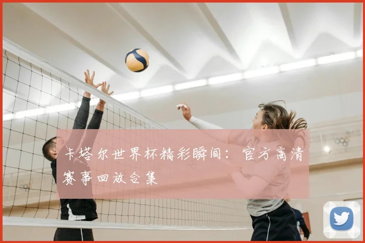 卡塔尔世界杯精彩瞬间:官方高清赛事回放合集