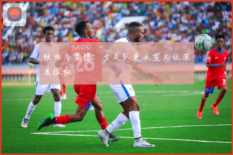 铁血与柔情：女足队更衣室文化深度探秘