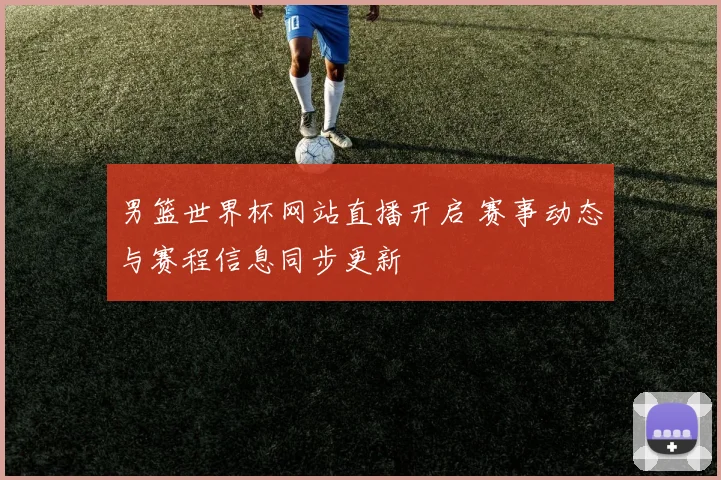 男篮世界杯网站直播开启 赛事动态与赛程信息同步更新