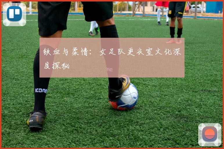 铁血与柔情：女足队更衣室文化深度探秘