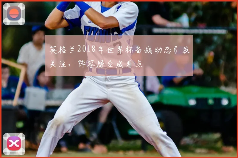 英格兰2018年世界杯备战动态引发关注,阵容磨合成看点