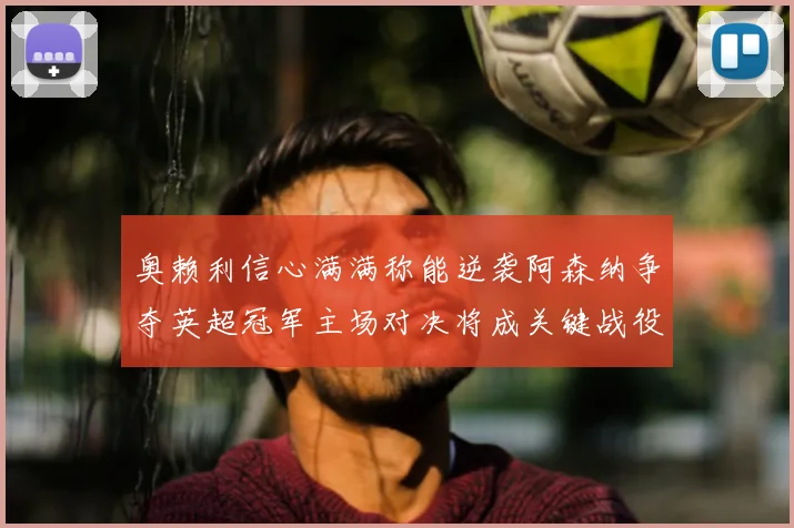 奥赖利信心满满称能逆袭阿森纳争夺英超冠军主场对决将成关键战役