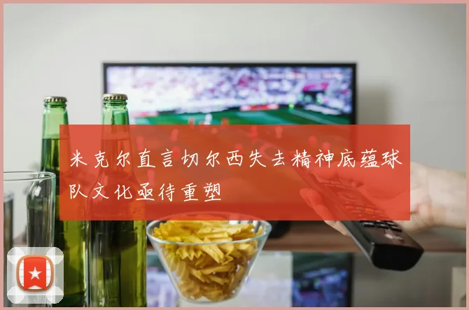 米克尔直言切尔西失去精神底蕴球队文化亟待重塑
