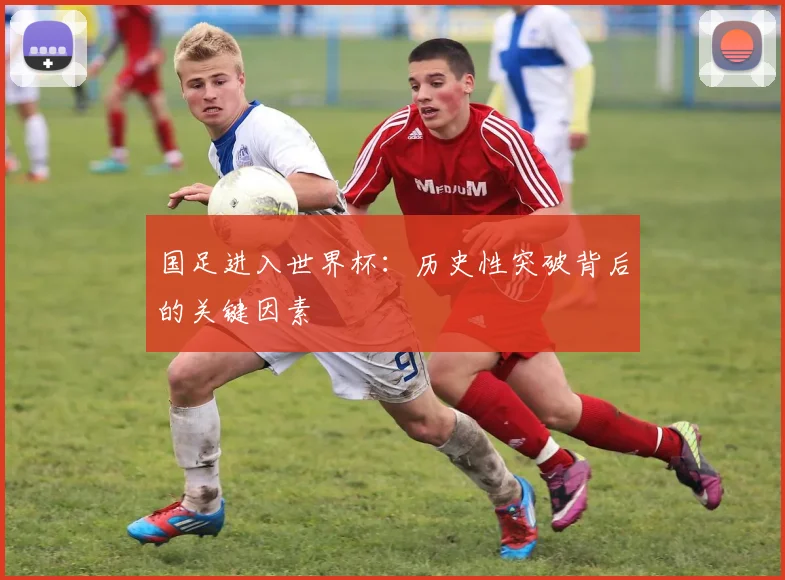国足进入世界杯：历史性突破背后的关键因素