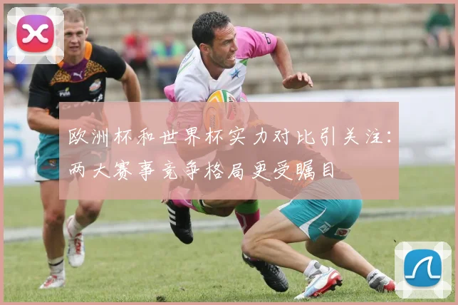 欧洲杯和世界杯实力对比引关注:两大赛事竞争格局更受瞩目