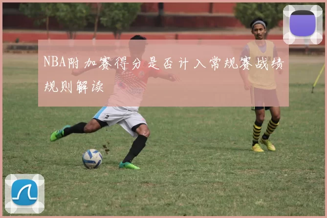 NBA附加赛得分是否计入常规赛战绩规则解读
