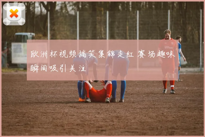 欧洲杯视频搞笑集锦走红 赛场趣味瞬间吸引关注