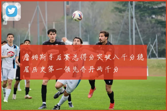詹姆斯季后赛总得分突破八千分稳居历史第一领先乔丹两千分