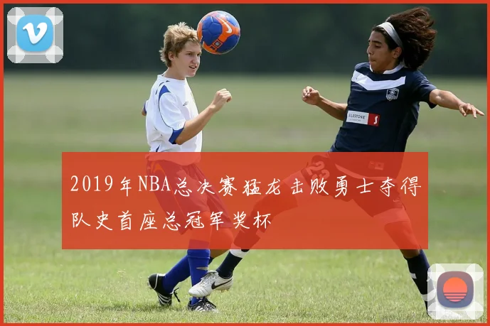 2019年NBA总决赛猛龙击败勇士夺得队史首座总冠军奖杯