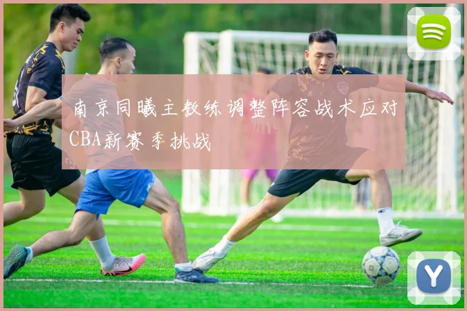 南京同曦主教练调整阵容战术应对CBA新赛季挑战