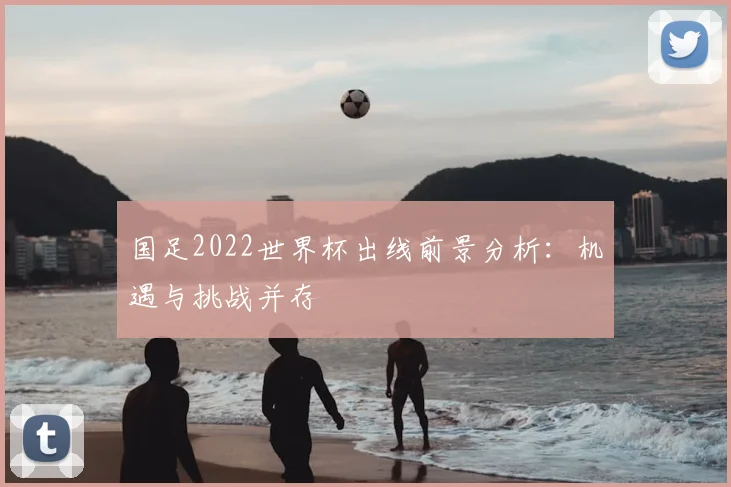 国足2022世界杯出线前景分析：机遇与挑战并存