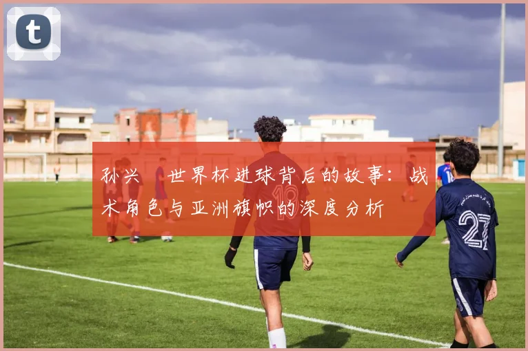 孙兴慜世界杯进球背后的故事:战术角色与亚洲旗帜的深度分析