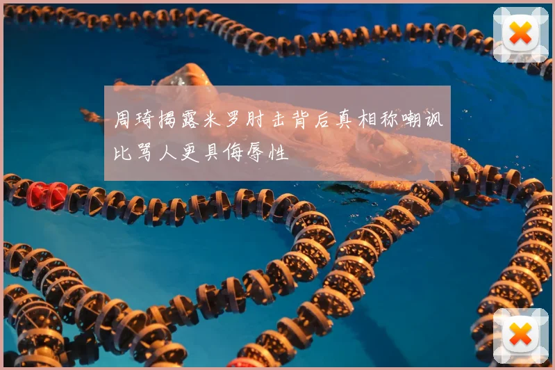 周琦揭露米罗肘击背后真相称嘲讽比骂人更具侮辱性