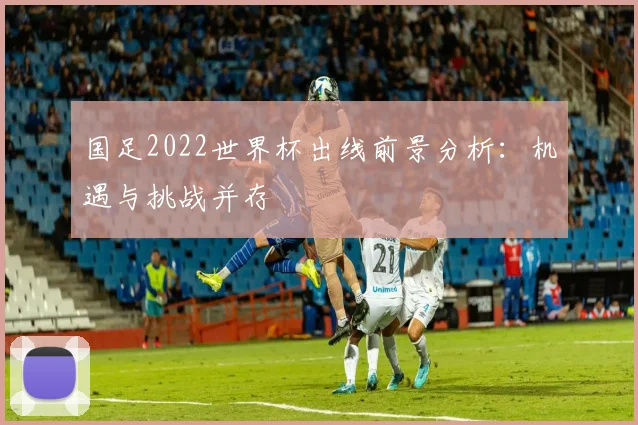 国足2022世界杯出线前景分析：机遇与挑战并存