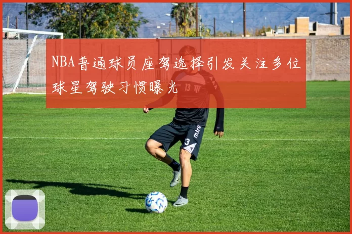 NBA普通球员座驾选择引发关注多位球星驾驶习惯曝光