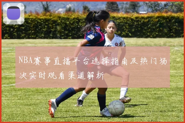 NBA赛事直播平台选择指南及热门场次实时观看渠道解析