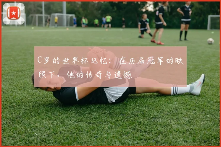 C罗的世界杯记忆:在历届冠军的映照下,他的传奇与遗憾