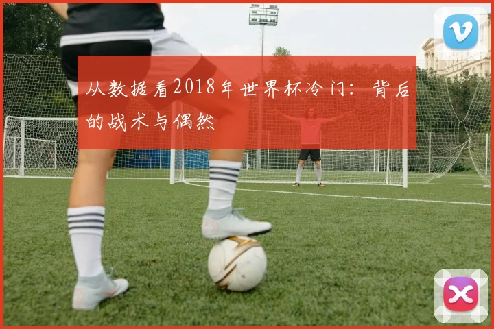 从数据看2018年世界杯冷门:背后的战术与偶然