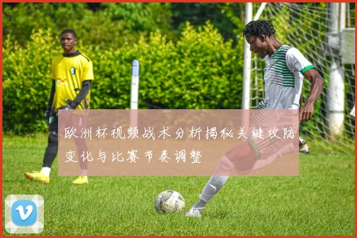 欧洲杯视频战术分析揭秘关键攻防变化与比赛节奏调整