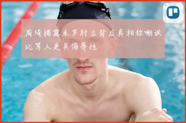周琦揭露米罗肘击背后真相称嘲讽比骂人更具侮辱性