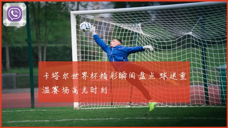 卡塔尔世界杯精彩瞬间盘点 球迷重温赛场高光时刻