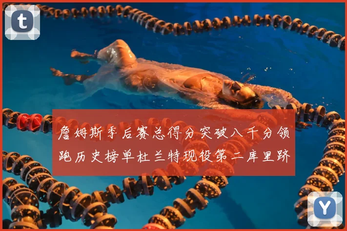 詹姆斯季后赛总得分突破八千分领跑历史榜单杜兰特现役第二库里跻身前十