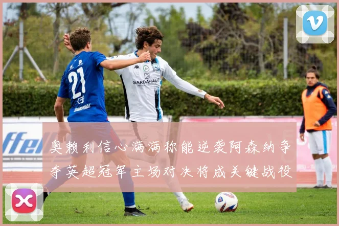 奥赖利信心满满称能逆袭阿森纳争夺英超冠军主场对决将成关键战役