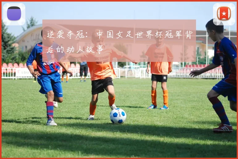 逆袭夺冠：中国女足世界杯冠军背后的动人故事