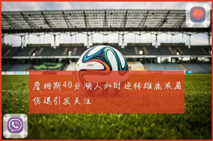 詹姆斯40分湖人加时逆转雄鹿浓眉伤退引发关注