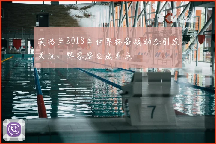 英格兰2018年世界杯备战动态引发关注,阵容磨合成看点