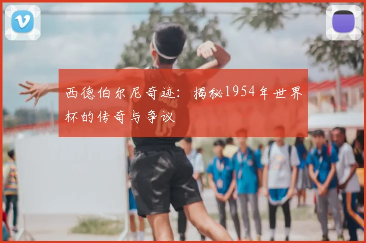 西德伯尔尼奇迹:揭秘1954年世界杯的传奇与争议