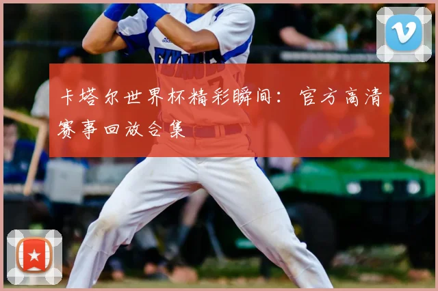 卡塔尔世界杯精彩瞬间:官方高清赛事回放合集
