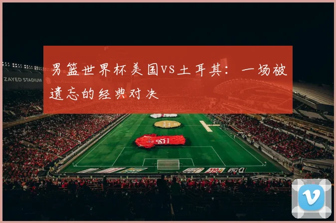 男篮世界杯美国vs土耳其：一场被遗忘的经典对决