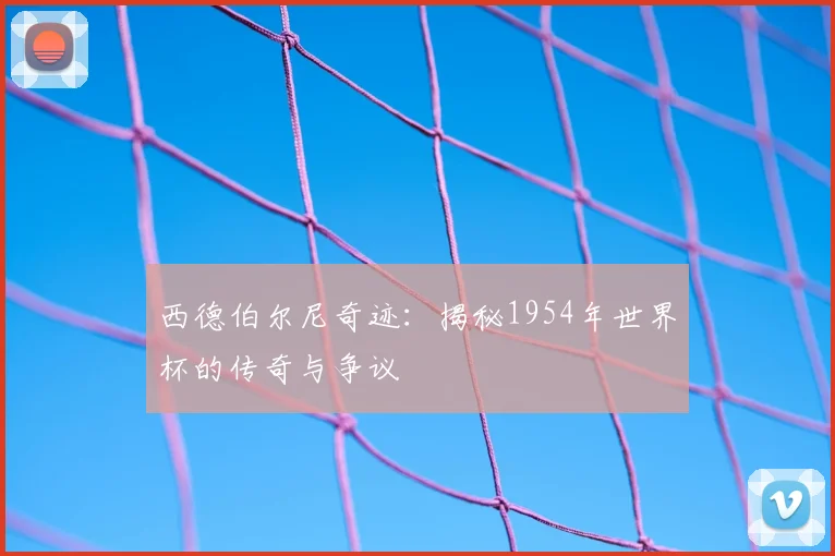 西德伯尔尼奇迹:揭秘1954年世界杯的传奇与争议