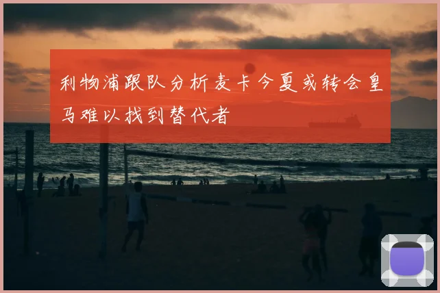利物浦跟队分析麦卡今夏或转会皇马难以找到替代者