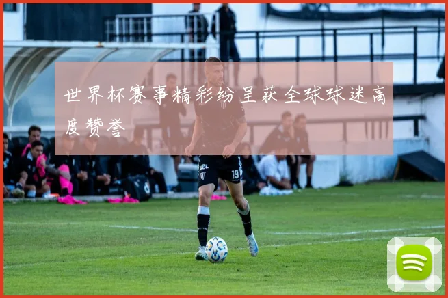 世界杯赛事精彩纷呈获全球球迷高度赞誉