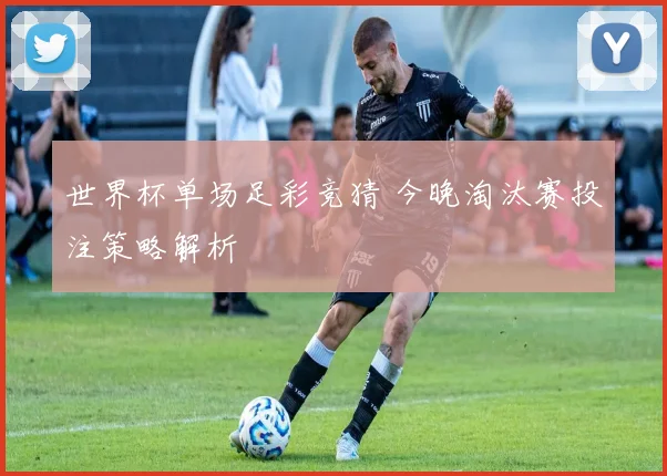 世界杯单场足彩竞猜 今晚淘汰赛投注策略解析