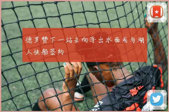 德罗赞下一站去向浮出水面或与湖人快船签约