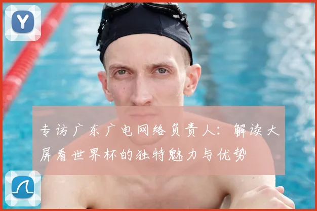 专访广东广电网络负责人:解读大屏看世界杯的独特魅力与优势