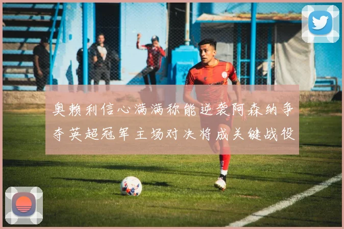 奥赖利信心满满称能逆袭阿森纳争夺英超冠军主场对决将成关键战役