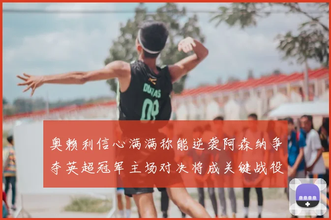 奥赖利信心满满称能逆袭阿森纳争夺英超冠军主场对决将成关键战役