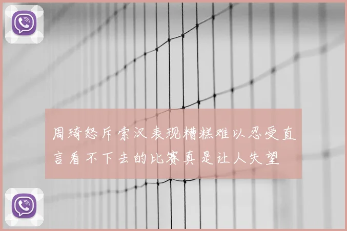 周琦怒斥索汉表现糟糕难以忍受直言看不下去的比赛真是让人失望