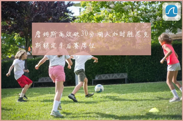 詹姆斯高效砍30分湖人加时胜尼克斯锁定季后赛席位